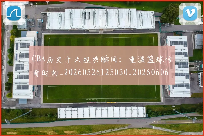 CBA历史十大经典瞬间：重温篮球传奇时刻_20260526125030_20260606165157