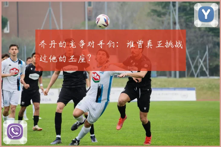 乔丹的竞争对手们：谁曾真正挑战过他的王座？