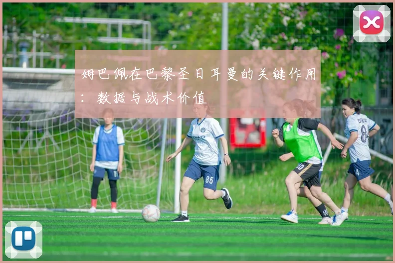 姆巴佩在巴黎圣日耳曼的关键作用:数据与战术价值