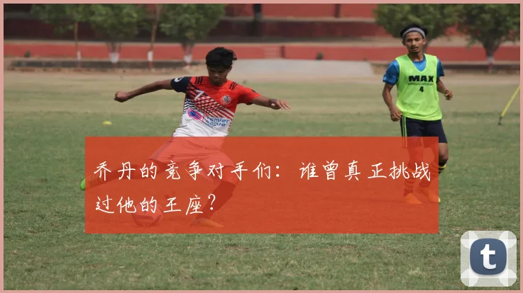 乔丹的竞争对手们:谁曾真正挑战过他的王座?