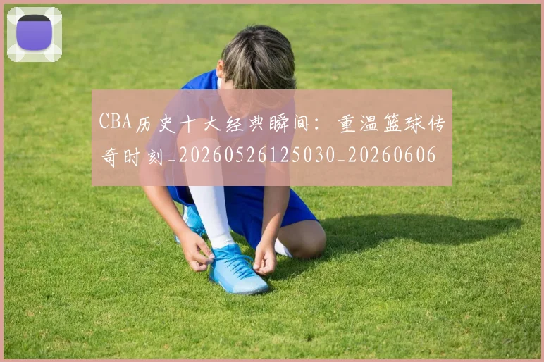 CBA历史十大经典瞬间：重温篮球传奇时刻_20260526125030_20260606165157