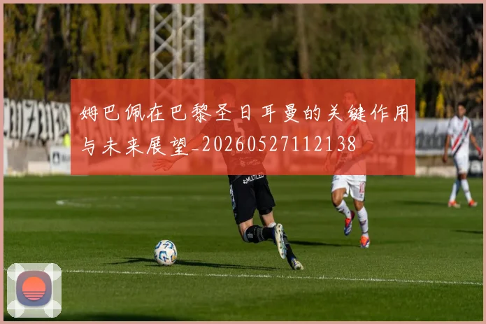 姆巴佩在巴黎圣日耳曼的关键作用与未来展望_20260527112138